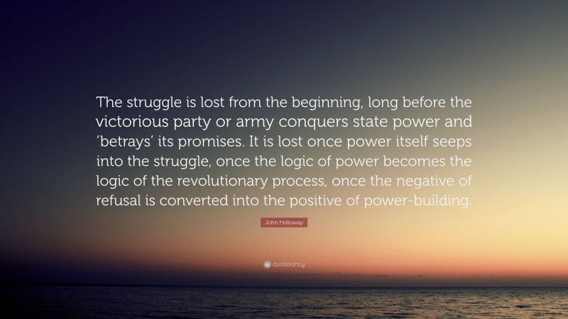 John Holloway Quote: “The struggle is lost from the beginning, long before the victorious party or army conquers state power and ‘betrays’ its promises. It is lost once power itself seeps into the struggle, once the logic of power becomes the logic of the revolutionary process, once the negative of refusal is converted into the positive of power-building.”