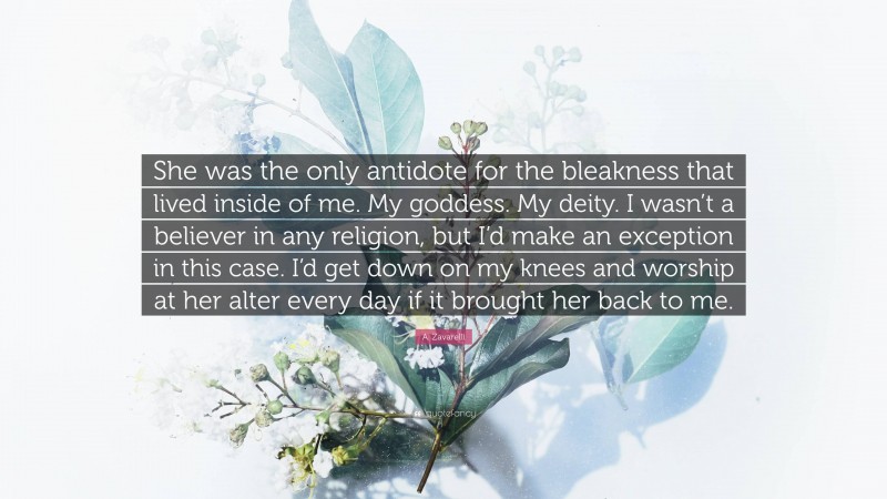 A. Zavarelli Quote: “She was the only antidote for the bleakness that lived inside of me. My goddess. My deity. I wasn’t a believer in any religion, but I’d make an exception in this case. I’d get down on my knees and worship at her alter every day if it brought her back to me.”