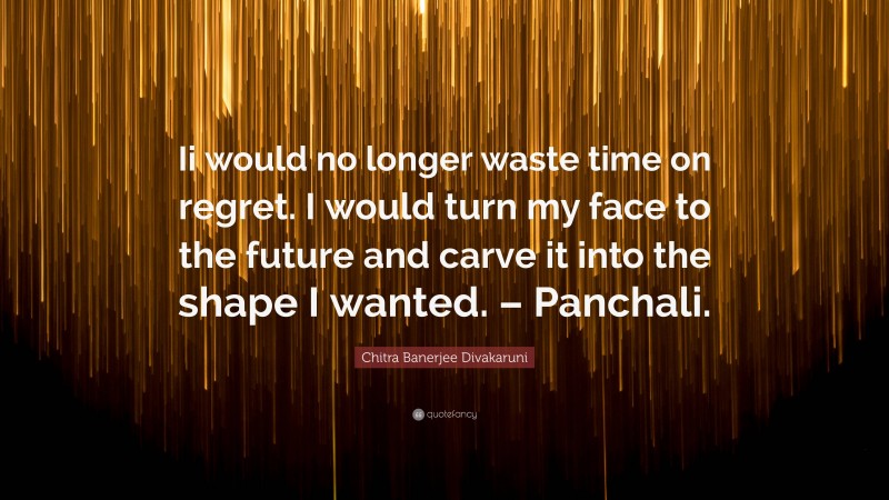 Chitra Banerjee Divakaruni Quote: “Ii would no longer waste time on regret. I would turn my face to the future and carve it into the shape I wanted. – Panchali.”