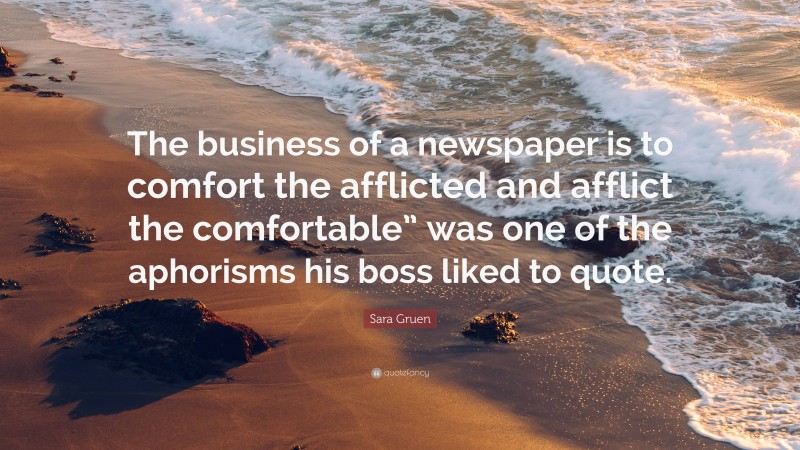 Sara Gruen Quote: “The business of a newspaper is to comfort the afflicted and afflict the comfortable” was one of the aphorisms his boss liked to quote.”