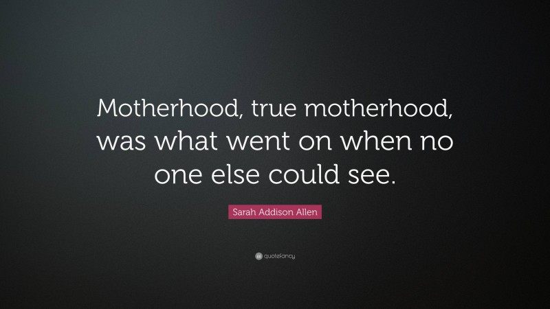Sarah Addison Allen Quote: “Motherhood, true motherhood, was what went on when no one else could see.”