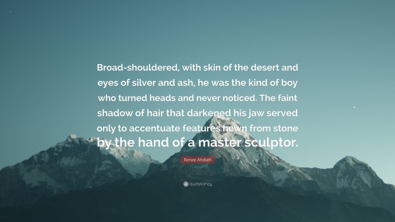 Renee Ahdieh Quote: “Broad-shouldered, with skin of the desert and eyes of silver and ash, he was the kind of boy who turned heads and never noticed. The faint shadow of hair that darkened his jaw served only to accentuate features hewn from stone by the hand of a master sculptor.”