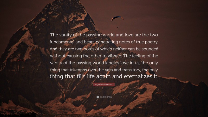 Miguel de Unamuno Quote: “The vanity of the passing world and love are the two fundamental and heart-penetrating notes of true poetry. And they are two notes of which neither can be sounded without causing the other to vibrate. The feeling of the vanity of the passing world kindles love in us, the only thing that triumphs over the vain and transitory, the only thing that fills life again and eternalizes it.”