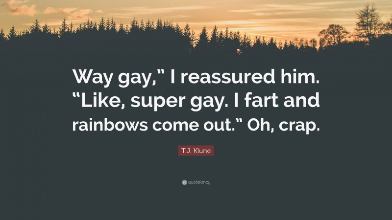 T.J. Klune Quote: “Way gay,” I reassured him. “Like, super gay. I fart and rainbows come out.” Oh, crap.”