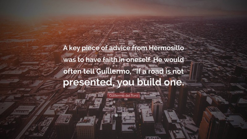 Guillermo del Toro Quote: “A key piece of advice from Hermosillo was to have faith in oneself. He would often tell Guillermo, “If a road is not presented, you build one.”