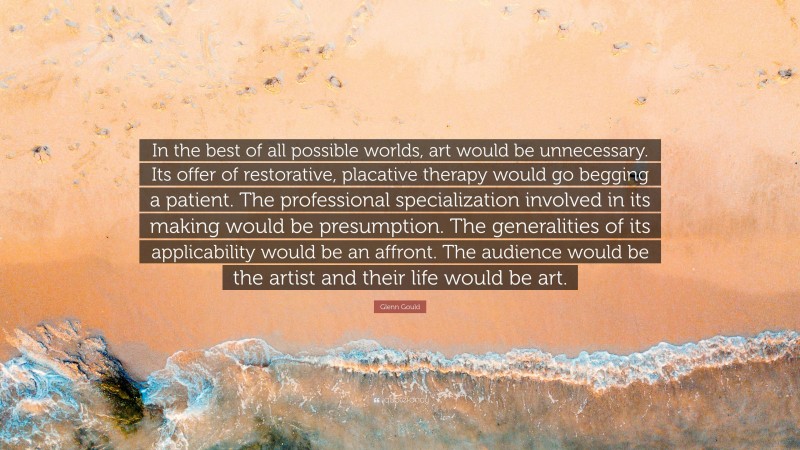 Glenn Gould Quote: “In the best of all possible worlds, art would be unnecessary. Its offer of restorative, placative therapy would go begging a patient. The professional specialization involved in its making would be presumption. The generalities of its applicability would be an affront. The audience would be the artist and their life would be art.”