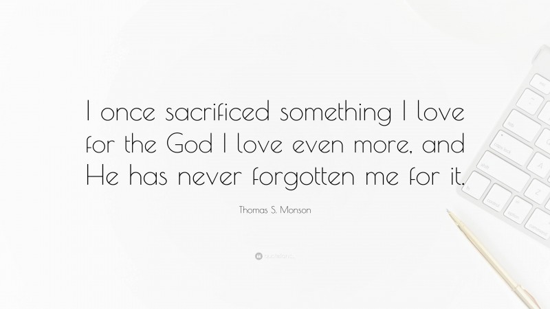 Thomas S. Monson Quote: “I once sacrificed something I love for the God I love even more, and He has never forgotten me for it.”