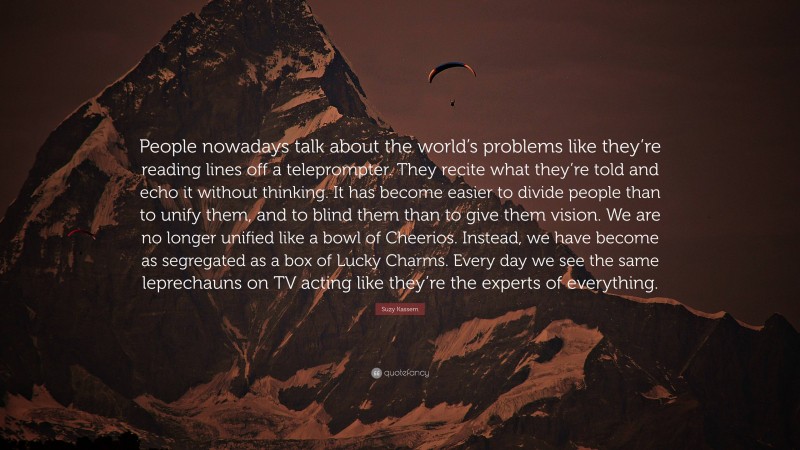 Suzy Kassem Quote: “People nowadays talk about the world’s problems like they’re reading lines off a teleprompter. They recite what they’re told and echo it without thinking. It has become easier to divide people than to unify them, and to blind them than to give them vision. We are no longer unified like a bowl of Cheerios. Instead, we have become as segregated as a box of Lucky Charms. Every day we see the same leprechauns on TV acting like they’re the experts of everything.”