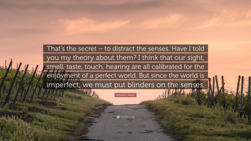 Rohinton Mistry Quote: “That’s the secret – to distract the senses. Have I told you my theory about them? I think that our sight, smell, taste, touch, hearing are all calibrated for the enjoyment of a perfect world. But since the world is imperfect, we must put blinders on the senses.”