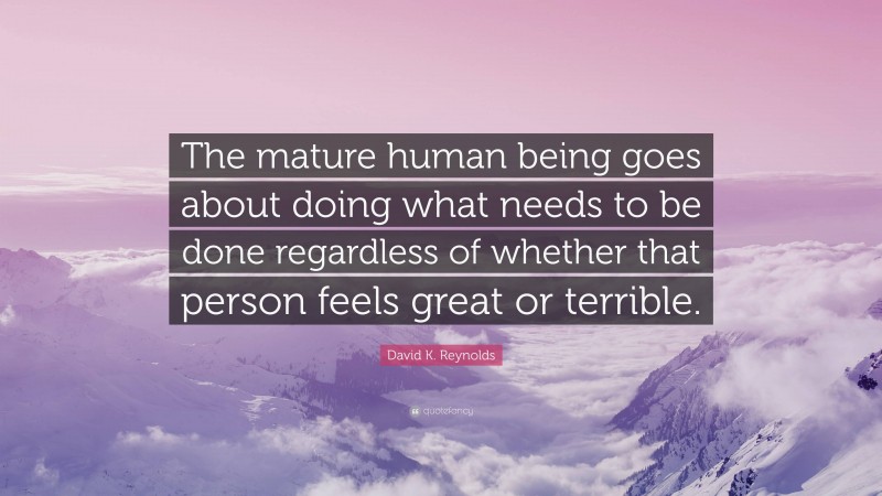 David K. Reynolds Quote: “The mature human being goes about doing what needs to be done regardless of whether that person feels great or terrible.”