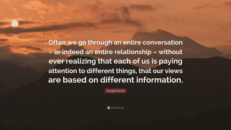 Douglas Stone Quote: “Often we go through an entire conversation – or indeed an entire relationship – without ever realizing that each of us is paying attention to different things, that our views are based on different information.”