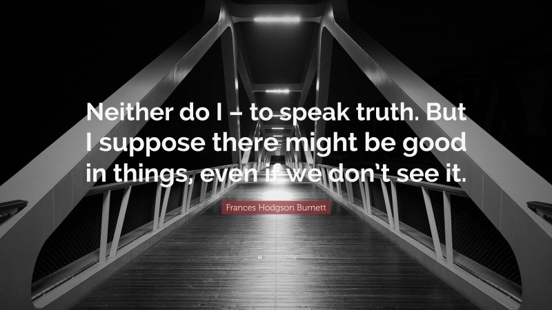 Frances Hodgson Burnett Quote: “Neither do I – to speak truth. But I suppose there might be good in things, even if we don’t see it.”