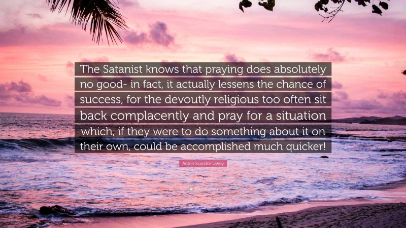 Anton Szandor LaVey Quote: “The Satanist knows that praying does absolutely no good- in fact, it actually lessens the chance of success, for the devoutly religious too often sit back complacently and pray for a situation which, if they were to do something about it on their own, could be accomplished much quicker!”