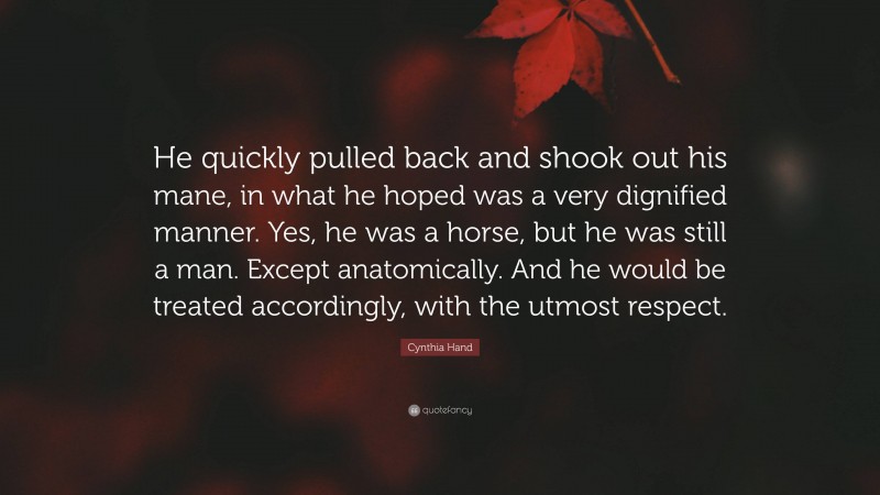 Cynthia Hand Quote: “He quickly pulled back and shook out his mane, in what he hoped was a very dignified manner. Yes, he was a horse, but he was still a man. Except anatomically. And he would be treated accordingly, with the utmost respect.”