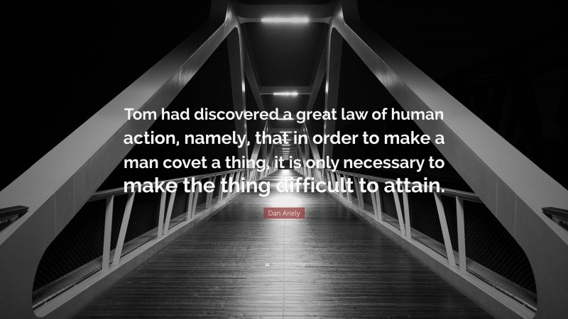 Dan Ariely Quote: “Tom had discovered a great law of human action, namely, that in order to make a man covet a thing, it is only necessary to make the thing difficult to attain.”