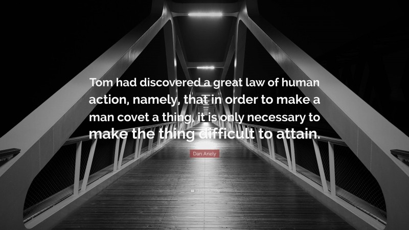 Dan Ariely Quote: “Tom had discovered a great law of human action, namely, that in order to make a man covet a thing, it is only necessary to make the thing difficult to attain.”