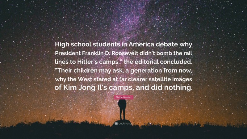 Blaine Harden Quote: “High school students in America debate why President Franklin D. Roosevelt didn’t bomb the rail lines to Hitler’s camps,” the editorial concluded. “Their children may ask, a generation from now, why the West stared at far clearer satellite images of Kim Jong Il’s camps, and did nothing.”