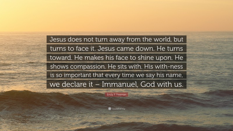 Emily P. Freeman Quote: “Jesus does not turn away from the world, but turns to face it. Jesus came down. He turns toward. He makes his face to shine upon. He shows compassion. He sits with. His with-ness is so important that every time we say his name, we declare it – Immanuel, God with us.”