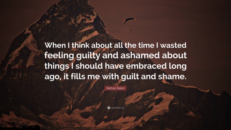 Nathan Rabin Quote: “When I think about all the time I wasted feeling guilty and ashamed about things I should have embraced long ago, it fills me with guilt and shame.”