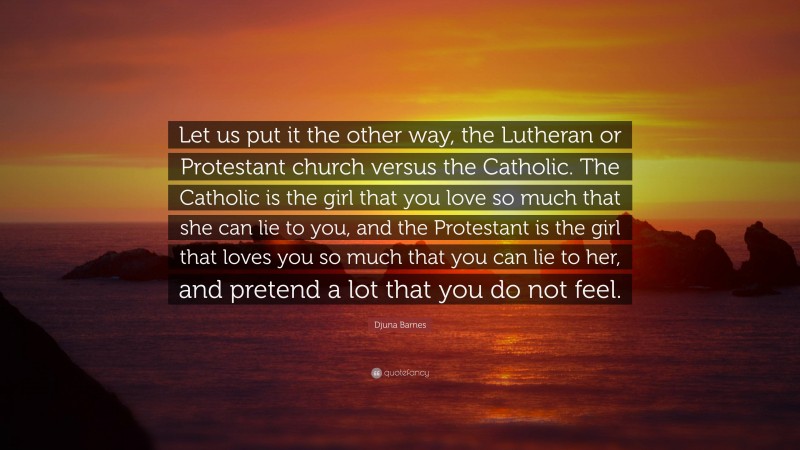 Djuna Barnes Quote: “Let us put it the other way, the Lutheran or Protestant church versus the Catholic. The Catholic is the girl that you love so much that she can lie to you, and the Protestant is the girl that loves you so much that you can lie to her, and pretend a lot that you do not feel.”