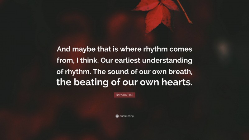 Barbara Hall Quote: “And maybe that is where rhythm comes from, I think. Our earliest understanding of rhythm. The sound of our own breath, the beating of our own hearts.”