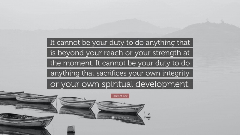 Emmet Fox Quote: “It cannot be your duty to do anything that is beyond your reach or your strength at the moment. It cannot be your duty to do anything that sacrifices your own integrity or your own spiritual development.”