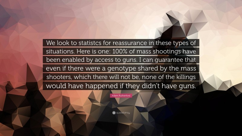 Adam Rutherford Quote: “We look to statistcs for reassurance in these types of situations. Here is one: 100% of mass shootings have been enabled by access to guns. I can guarantee that even if there were a genotype shared by the mass shooters, which there will not be, none of the killings would have happened if they didn’t have guns.”