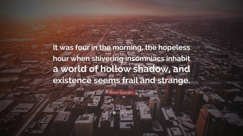 Robert Galbraith Quote: “It was four in the morning, the hopeless hour when shivering insomniacs inhabit a world of hollow shadow, and existence seems frail and strange.”