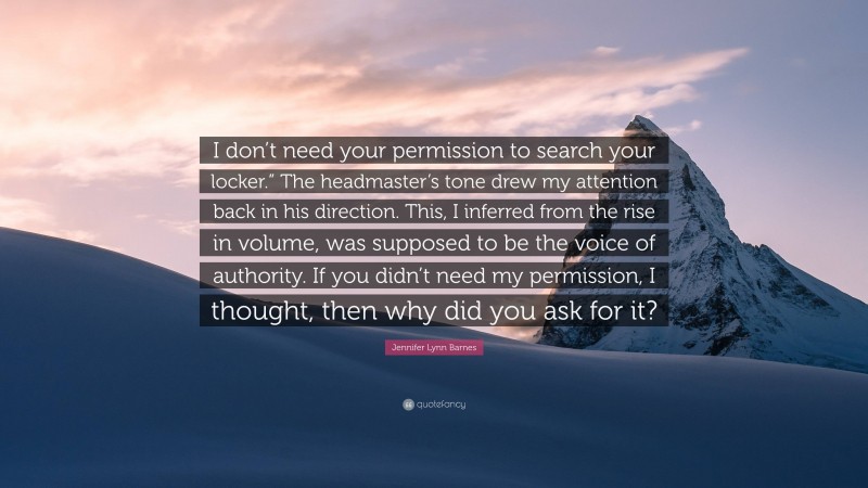 Jennifer Lynn Barnes Quote: “I don’t need your permission to search your locker.” The headmaster’s tone drew my attention back in his direction. This, I inferred from the rise in volume, was supposed to be the voice of authority. If you didn’t need my permission, I thought, then why did you ask for it?”