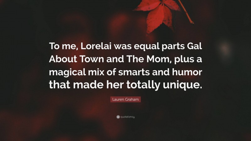 Lauren Graham Quote: “To me, Lorelai was equal parts Gal About Town and The Mom, plus a magical mix of smarts and humor that made her totally unique.”