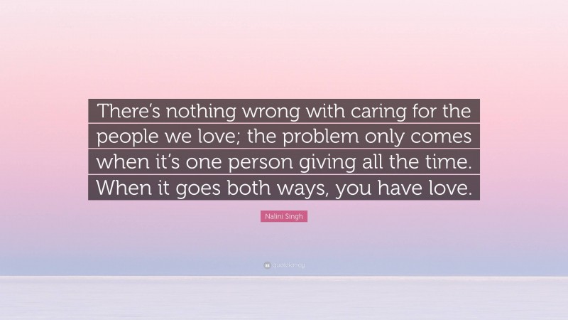 Nalini Singh Quote: “There’s nothing wrong with caring for the people we love; the problem only comes when it’s one person giving all the time. When it goes both ways, you have love.”