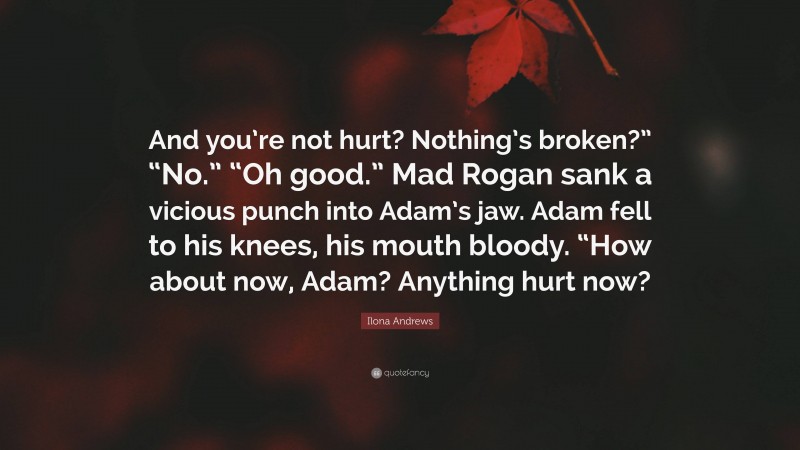 Ilona Andrews Quote: “And you’re not hurt? Nothing’s broken?” “No.” “Oh good.” Mad Rogan sank a vicious punch into Adam’s jaw. Adam fell to his knees, his mouth bloody. “How about now, Adam? Anything hurt now?”