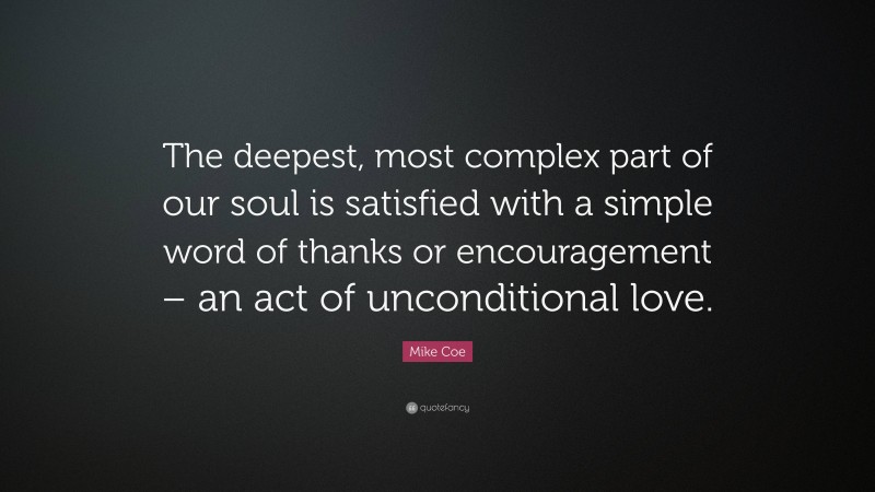 Mike Coe Quote: “The deepest, most complex part of our soul is satisfied with a simple word of thanks or encouragement – an act of unconditional love.”