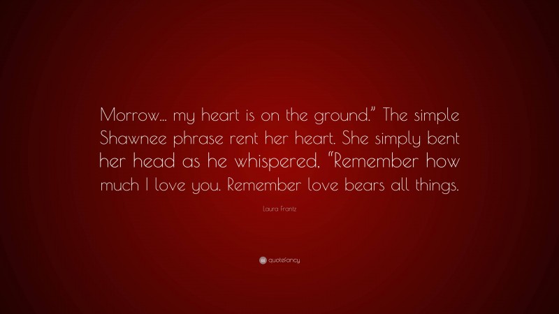 Laura Frantz Quote: “Morrow... my heart is on the ground.” The simple Shawnee phrase rent her heart. She simply bent her head as he whispered, “Remember how much I love you. Remember love bears all things.”