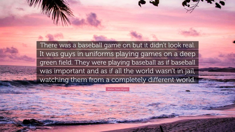 Walter Dean Myers Quote: “There was a baseball game on but it didn’t look real. It was guys in uniforms playing games on a deep green field. They were playing baseball as if baseball was important and as if all the world wasn’t in jail, watching them from a completely different world.”