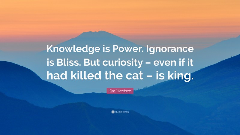 Kim Harrison Quote: “Knowledge is Power. Ignorance is Bliss. But curiosity – even if it had killed the cat – is king.”