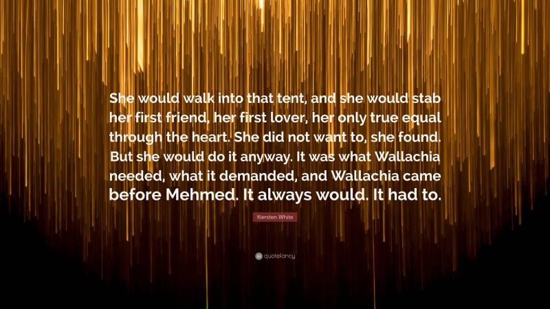 Kiersten White Quote: “She would walk into that tent, and she would stab her first friend, her first lover, her only true equal through the heart. She did not want to, she found. But she would do it anyway. It was what Wallachia needed, what it demanded, and Wallachia came before Mehmed. It always would. It had to.”