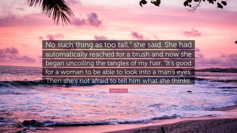 Sharon Shinn Quote: “No such thing as too tall,” she said. She had automatically reached for a brush and now she began uncoiling the tangles of my hair. “It’s good for a woman to be able to look into a man’s eyes. Then she’s not afraid to tell him what she thinks.”