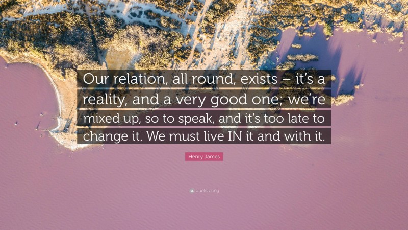 Henry James Quote: “Our relation, all round, exists – it’s a reality, and a very good one; we’re mixed up, so to speak, and it’s too late to change it. We must live IN it and with it.”