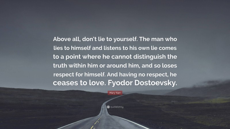 Mary Karr Quote: “Above all, don’t lie to yourself. The man who lies to himself and listens to his own lie comes to a point where he cannot distinguish the truth within him or around him, and so loses respect for himself. And having no respect, he ceases to love. Fyodor Dostoevsky.”