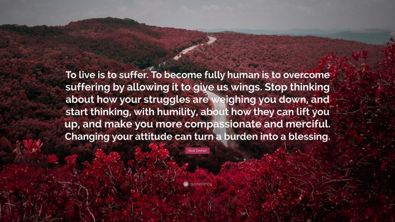 Rod Dreher Quote: “To live is to suffer. To become fully human is to overcome suffering by allowing it to give us wings. Stop thinking about how your struggles are weighing you down, and start thinking, with humility, about how they can lift you up, and make you more compassionate and merciful. Changing your attitude can turn a burden into a blessing.”