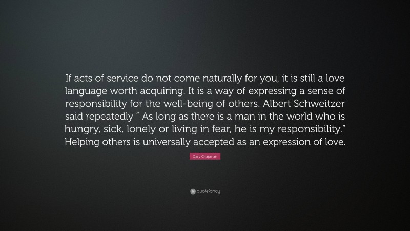 Gary Chapman Quote: “If acts of service do not come naturally for you, it is still a love language worth acquiring. It is a way of expressing a sense of responsibility for the well-being of others. Albert Schweitzer said repeatedly ” As long as there is a man in the world who is hungry, sick, lonely or living in fear, he is my responsibility.” Helping others is universally accepted as an expression of love.”