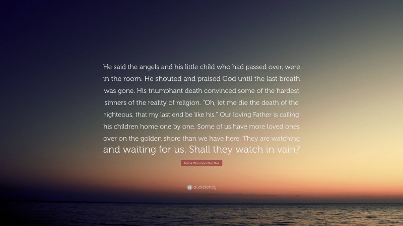 Maria Woodworth-Etter Quote: “He said the angels and his little child who had passed over, were in the room. He shouted and praised God until the last breath was gone. His triumphant death convinced some of the hardest sinners of the reality of religion. “Oh, let me die the death of the righteous, that my last end be like his.” Our loving Father is calling his children home one by one. Some of us have more loved ones over on the golden shore than we have here. They are watching and waiting for us. Shall they watch in vain?”