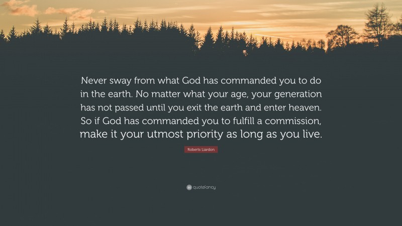 Roberts Liardon Quote: “Never sway from what God has commanded you to do in the earth. No matter what your age, your generation has not passed until you exit the earth and enter heaven. So if God has commanded you to fulfill a commission, make it your utmost priority as long as you live.”