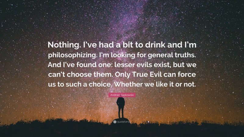 Andrzej Sapkowski Quote: “Nothing. I’ve had a bit to drink and I’m philosophizing. I’m looking for general truths. And I’ve found one: lesser evils exist, but we can’t choose them. Only True Evil can force us to such a choice. Whether we like it or not.”