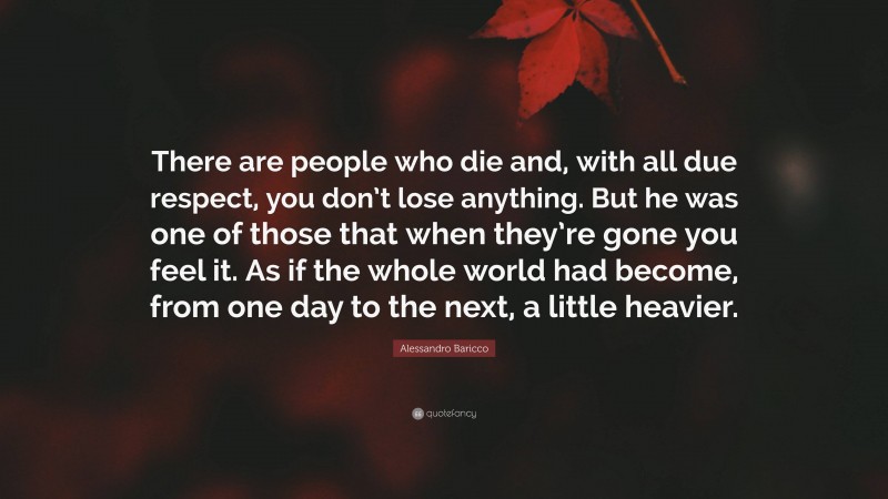 Alessandro Baricco Quote: “There are people who die and, with all due respect, you don’t lose anything. But he was one of those that when they’re gone you feel it. As if the whole world had become, from one day to the next, a little heavier.”