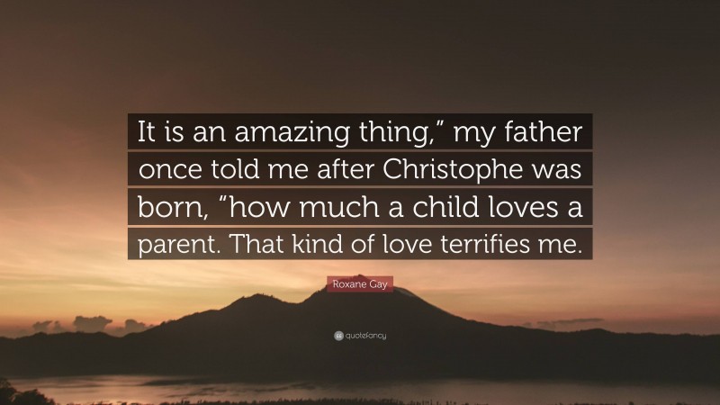 Roxane Gay Quote: “It is an amazing thing,” my father once told me after Christophe was born, “how much a child loves a parent. That kind of love terrifies me.”