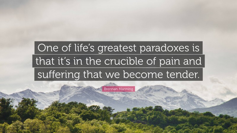 Brennan Manning Quote: “One of life’s greatest paradoxes is that it’s in the crucible of pain and suffering that we become tender.”