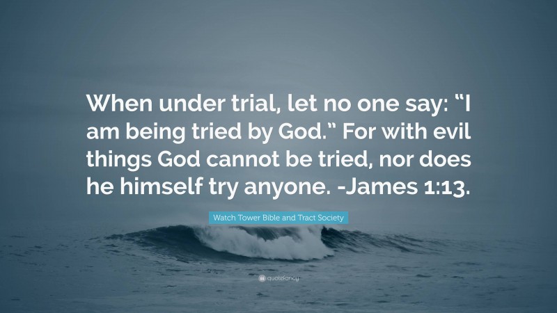 Watch Tower Bible and Tract Society Quote: “When under trial, let no one say: “I am being tried by God.” For with evil things God cannot be tried, nor does he himself try anyone. -James 1:13.”