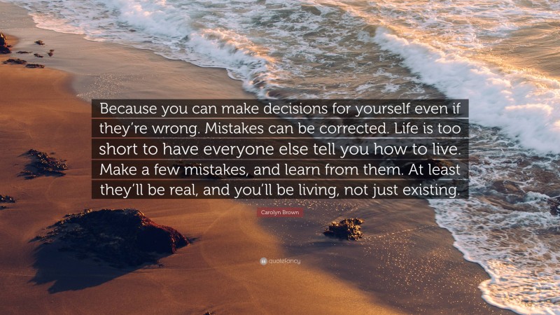 Carolyn Brown Quote: “Because you can make decisions for yourself even if they’re wrong. Mistakes can be corrected. Life is too short to have everyone else tell you how to live. Make a few mistakes, and learn from them. At least they’ll be real, and you’ll be living, not just existing.”